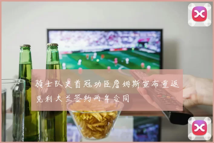 骑士队史首冠功臣詹姆斯宣布重返克利夫兰签约两年合同