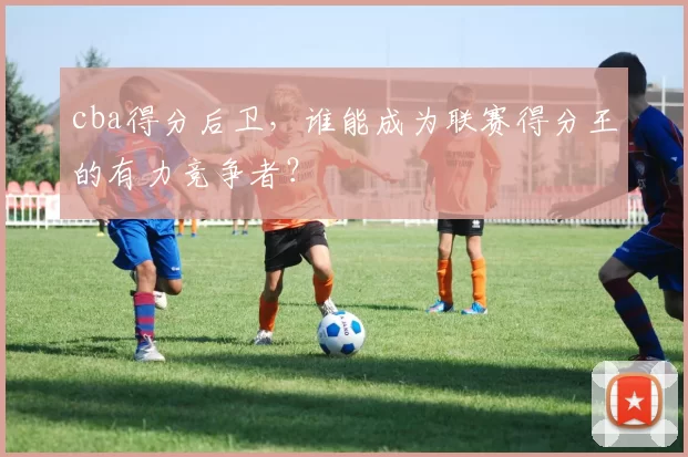 cba得分后卫,谁能成为联赛得分王的有力竞争者?