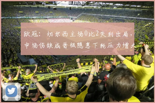 欧冠:切尔西主场0比2失利出局,中场伤缺成晋级隐患下轮压力增大