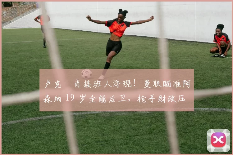 卢克・肖接班人浮现！曼联瞄准阿森纳 19 岁全能后卫，枪手财政压力或促成转会_斯凯利_欧冠_莱比锡红牛