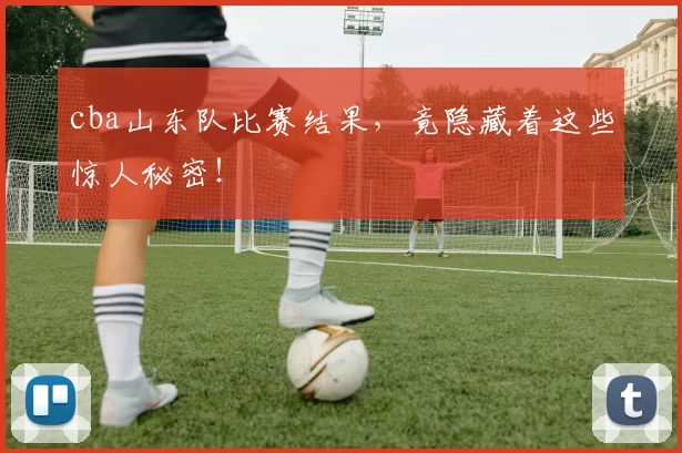 cba山东队比赛结果,竟隐藏着这些惊人秘密!