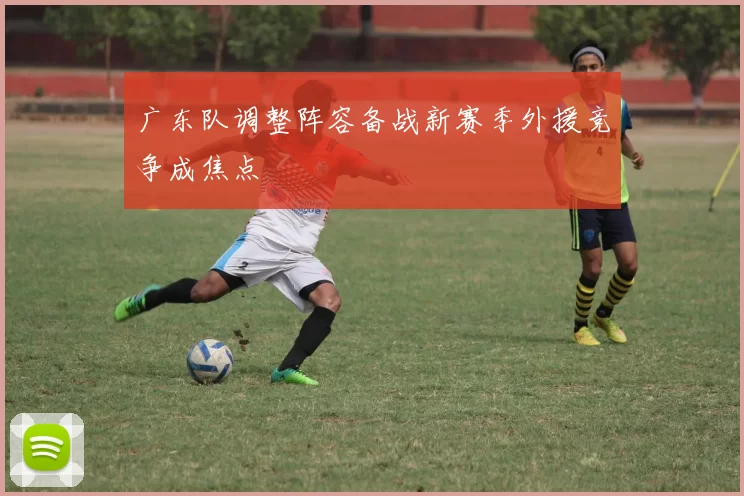 广东队调整阵容备战新赛季外援竞争成焦点