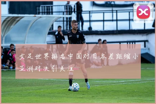 女足世界排名中国对日本差距缩小亚洲对决引关注