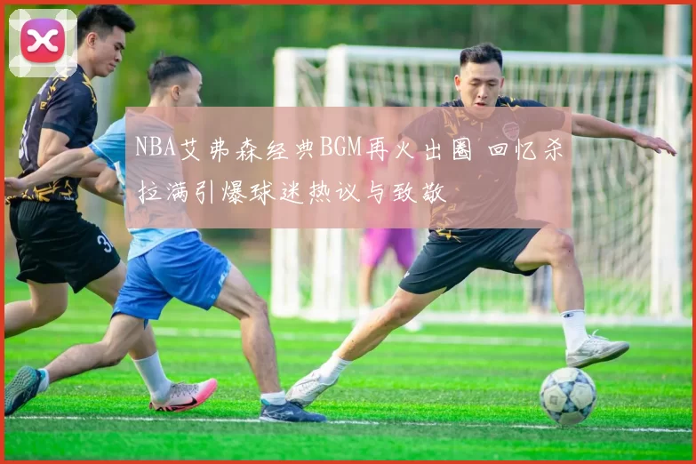 NBA艾弗森经典BGM再火出圈 回忆杀拉满引爆球迷热议与致敬