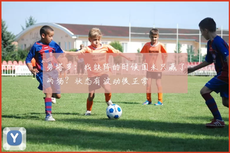 劳塔罗：我缺阵的时候国米只赢了两场？状态有波动很正常