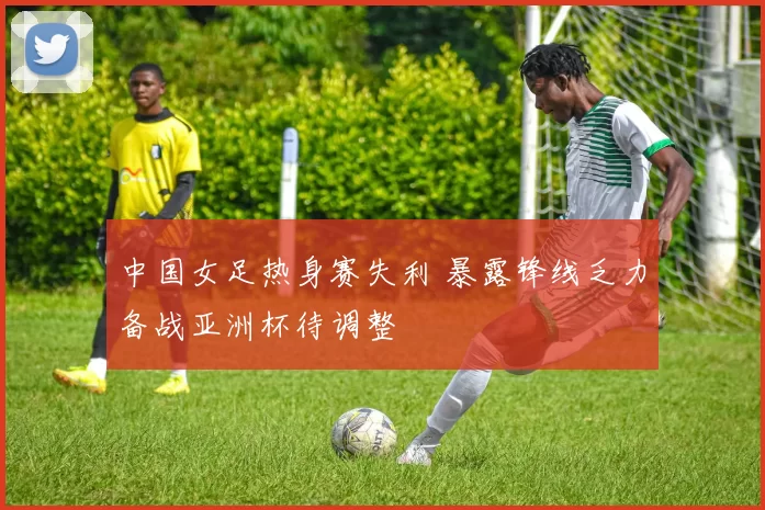 中国女足热身赛失利 暴露锋线乏力备战亚洲杯待调整