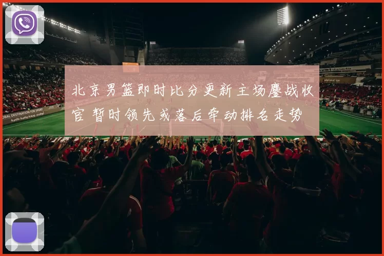 北京男篮即时比分更新主场鏖战收官 暂时领先或落后牵动排名走势