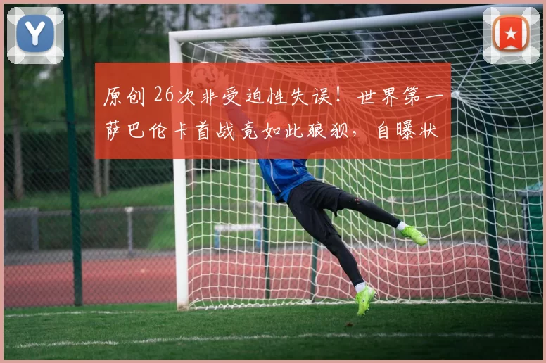 原创 26次非受迫性失误！世界第一萨巴伦卡首战竟如此狼狈，自曝状态全无