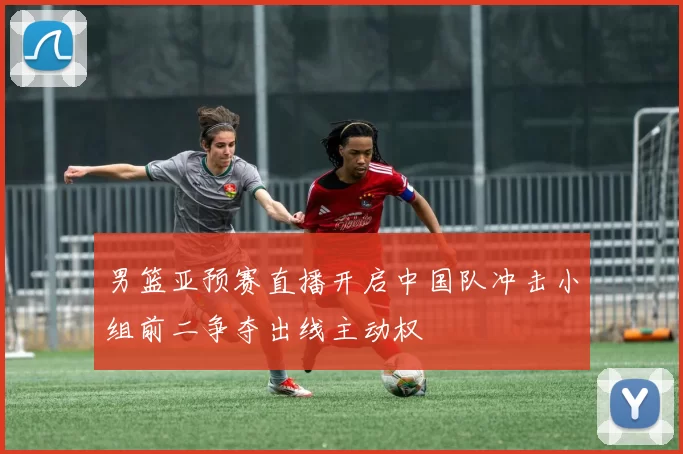 男篮亚预赛直播开启中国队冲击小组前二争夺出线主动权