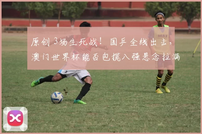 原创 3场生死战！国乒全线出击，澳门世界杯能否包揽八强悬念拉满？