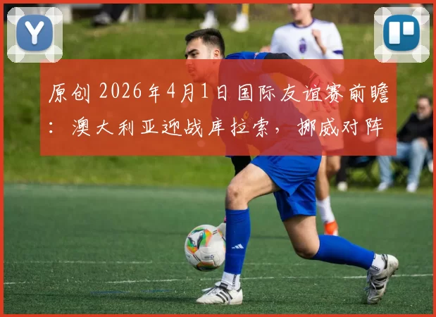 原创 2026年4月1日国际友谊赛前瞻：澳大利亚迎战库拉索，挪威对阵瑞士