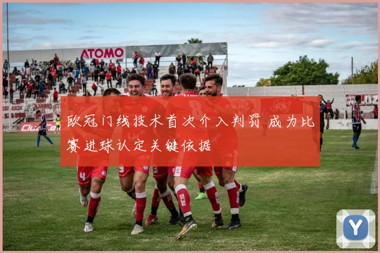 欧冠门线技术首次介入判罚 成为比赛进球认定关键依据