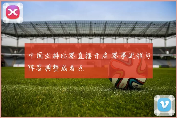 中国女排比赛直播开启 赛事进程与阵容调整成看点