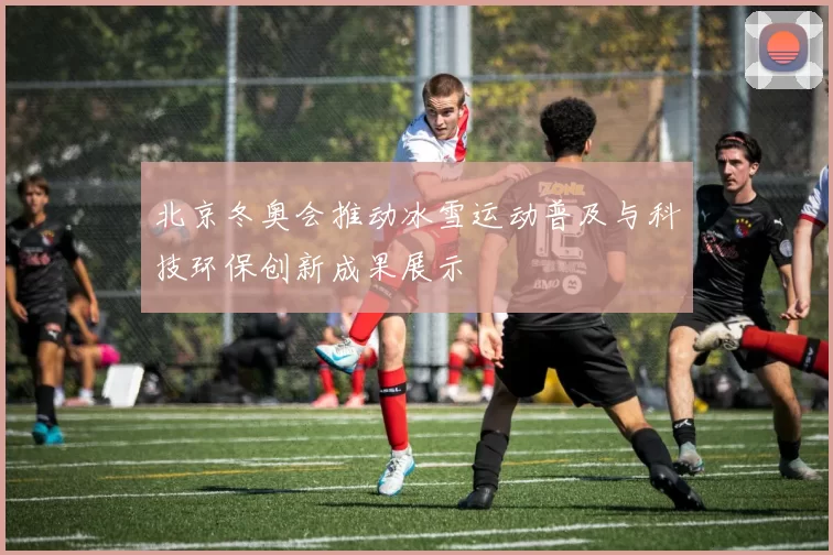 北京冬奥会推动冰雪运动普及与科技环保创新成果展示