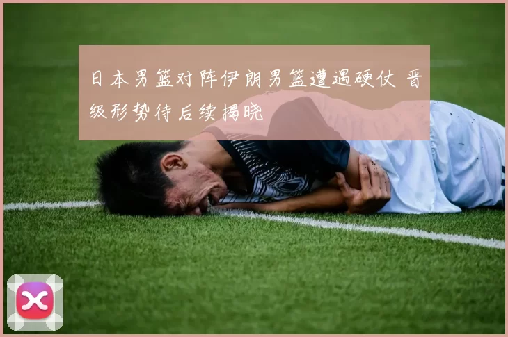 日本男篮对阵伊朗男篮遭遇硬仗 晋级形势待后续揭晓