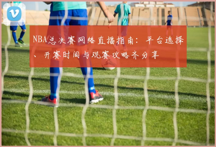 NBA总决赛网络直播指南：平台选择、开赛时间与观赛攻略齐分享