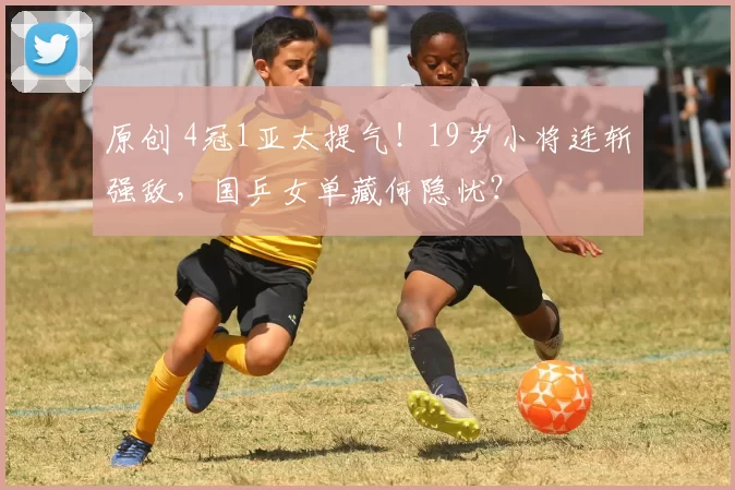 原创 4冠1亚太提气！19岁小将连斩强敌，国乒女单藏何隐忧？