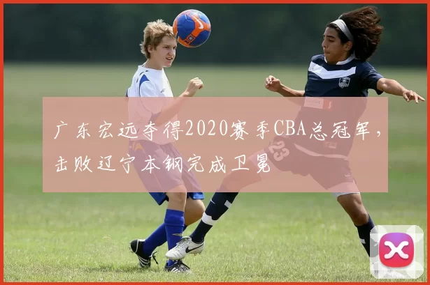 广东宏远夺得2020赛季CBA总冠军，击败辽宁本钢完成卫冕