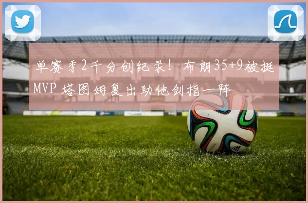 单赛季2千分创纪录！布朗35+9被挺MVP 塔图姆复出助他剑指一阵