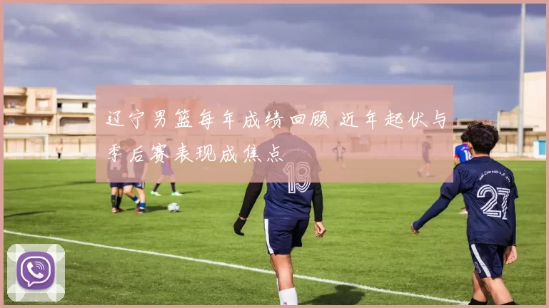 辽宁男篮每年成绩回顾 近年起伏与季后赛表现成焦点