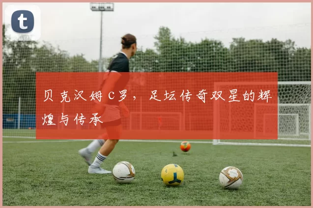 贝克汉姆 c罗，足坛传奇双星的辉煌与传承