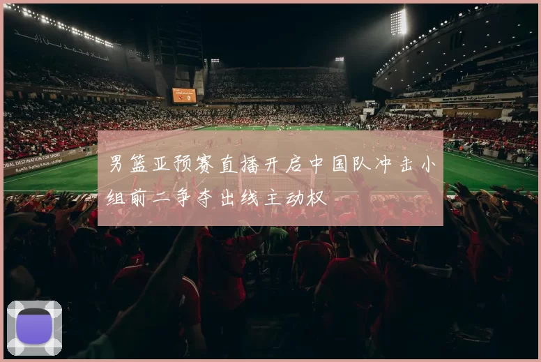 男篮亚预赛直播开启中国队冲击小组前二争夺出线主动权