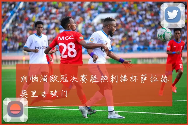 利物浦欧冠决赛胜热刺捧杯萨拉赫奥里吉破门