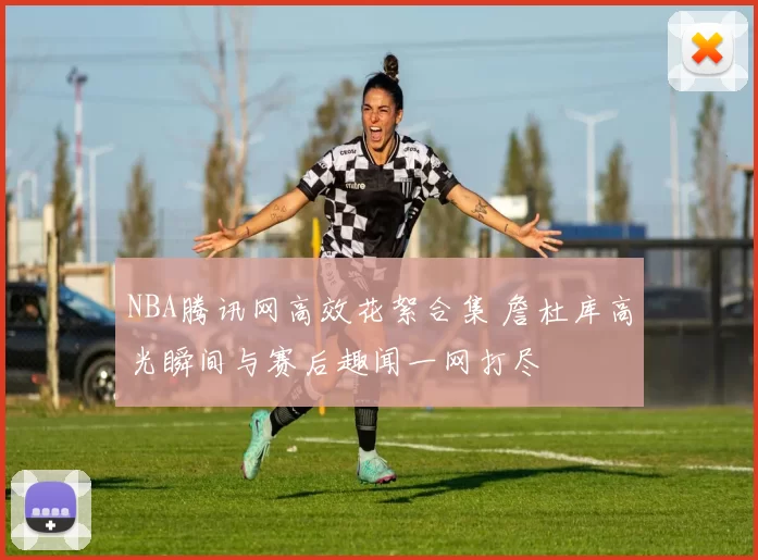 NBA腾讯网高效花絮合集 詹杜库高光瞬间与赛后趣闻一网打尽