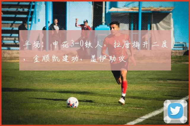 半场：申花3-0铁人，拉唐梅开二度，金顺凯建功，盖伊助攻