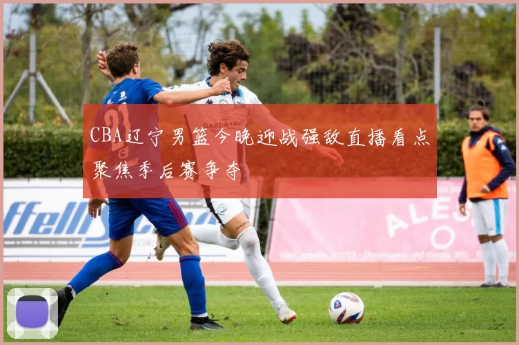 CBA辽宁男篮今晚迎战强敌直播看点聚焦季后赛争夺