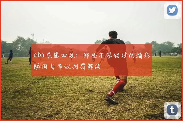 cba录像回放:那些不容错过的精彩瞬间与争议判罚解读