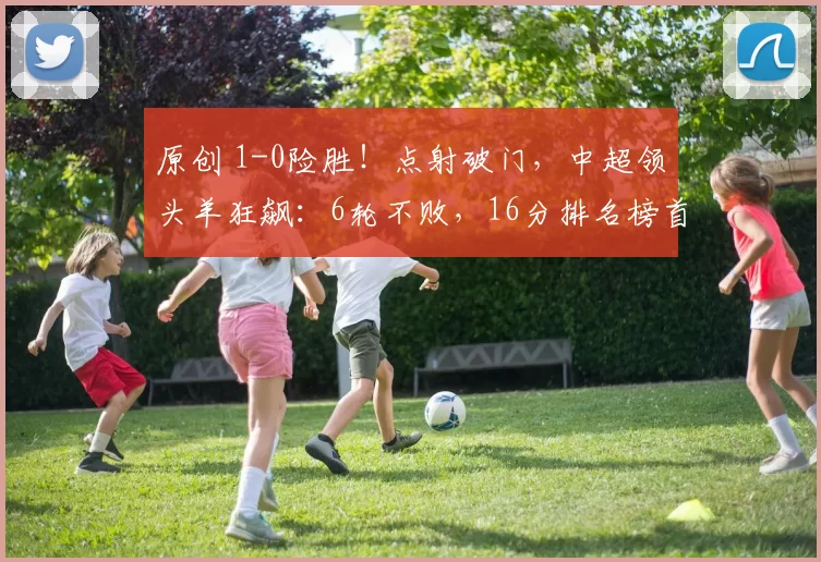 原创 1-0险胜！点射破门，中超领头羊狂飙：6轮不败，16分排名榜首