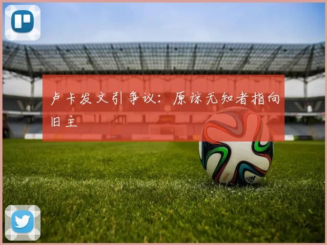 卢卡发文引争议：原谅无知者指向旧主