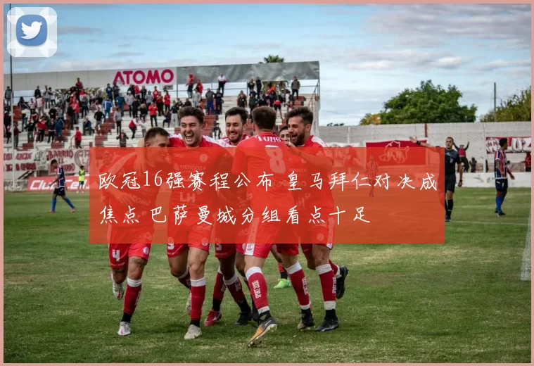 欧冠16强赛程公布 皇马拜仁对决成焦点 巴萨曼城分组看点十足