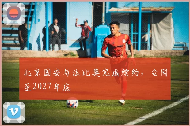 北京国安与法比奥完成续约，合同至2027年底