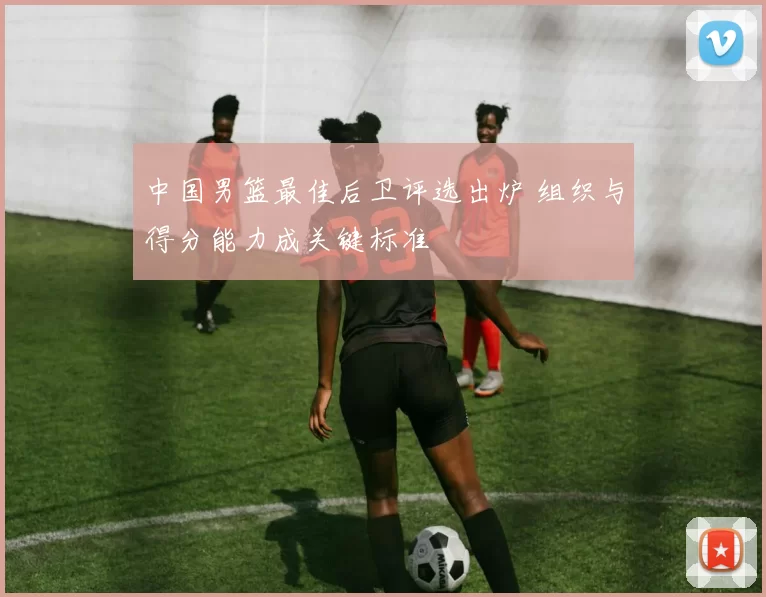 中国男篮最佳后卫评选出炉 组织与得分能力成关键标准