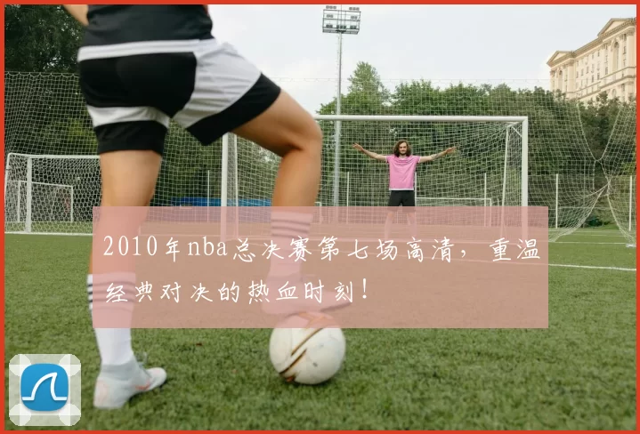 2010年nba总决赛第七场高清,重温经典对决的热血时刻!
