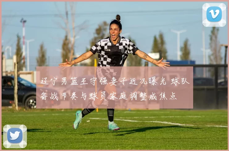 辽宁男篮王守强妻子近况曝光 球队备战节奏与球员家庭调整成焦点