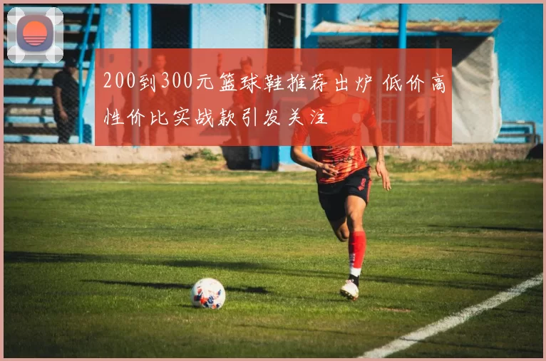 200到300元篮球鞋推荐出炉 低价高性价比实战款引发关注