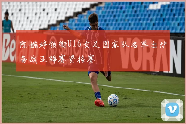 陈婉婷领衔U16女足国家队名单出炉备战亚锦赛资格赛