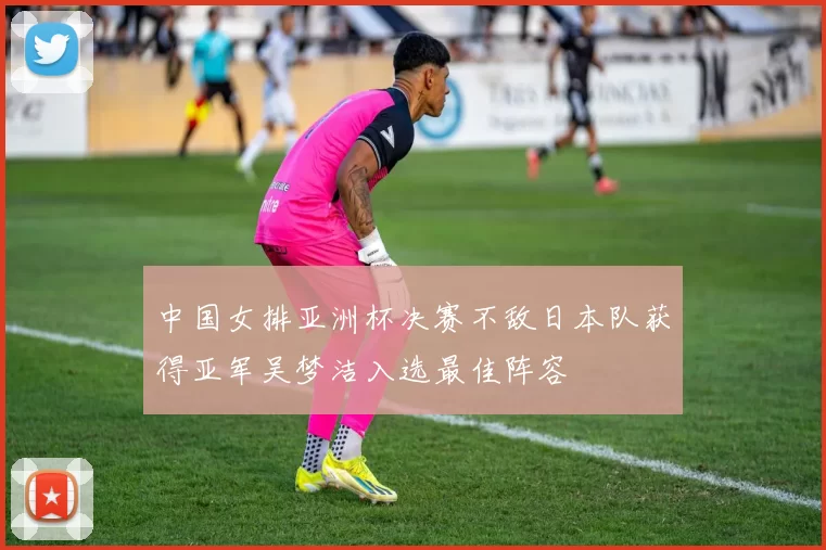 中国女排亚洲杯决赛不敌日本队获得亚军吴梦洁入选最佳阵容