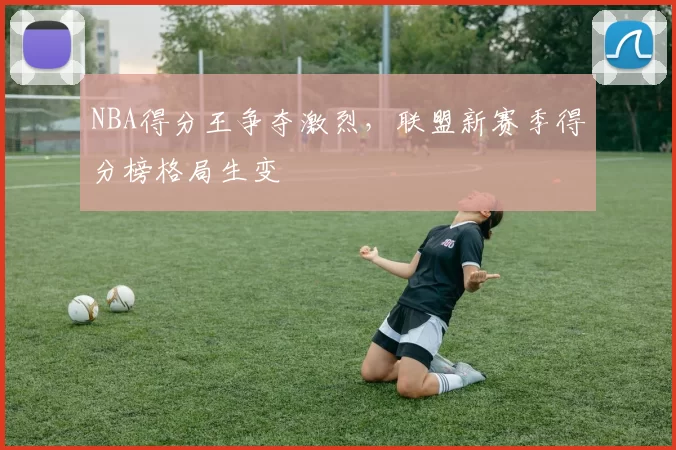 NBA得分王争夺激烈，联盟新赛季得分榜格局生变