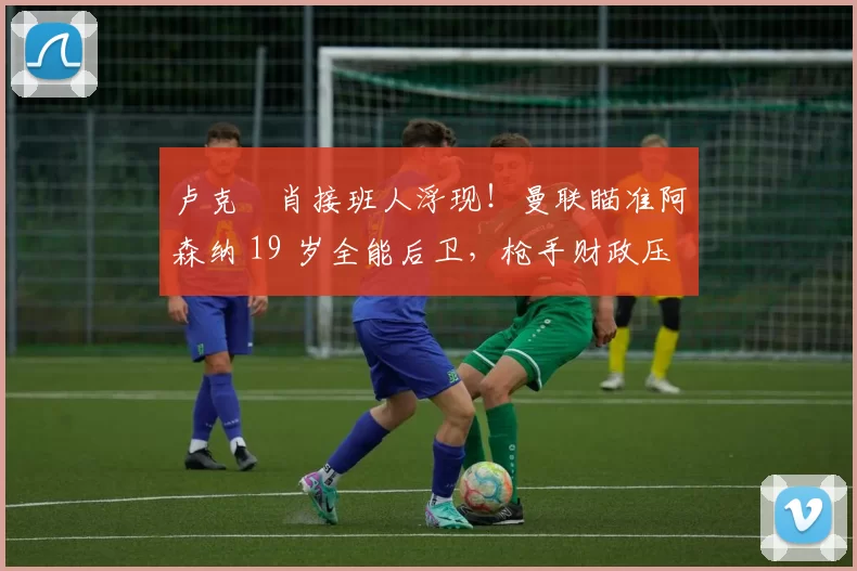 卢克・肖接班人浮现！曼联瞄准阿森纳 19 岁全能后卫，枪手财政压力或促成转会_斯凯利_欧冠_莱比锡红牛