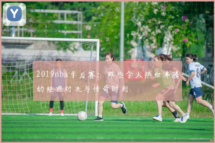 2019nba季后赛:那些令人热血沸腾的经典对决与传奇时刻