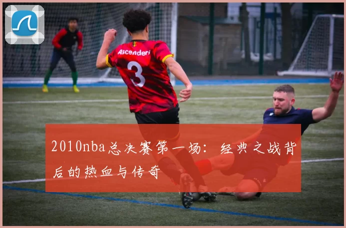 2010nba总决赛第一场:经典之战背后的热血与传奇