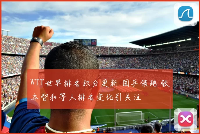 WTT世界排名积分更新 国乒领跑 张本智和等人排名变化引关注