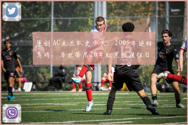 原创 AC米兰队史今天：2005年逆转乌鸡，马尔蒂尼20年红黑生涯往日重现（1月16日）