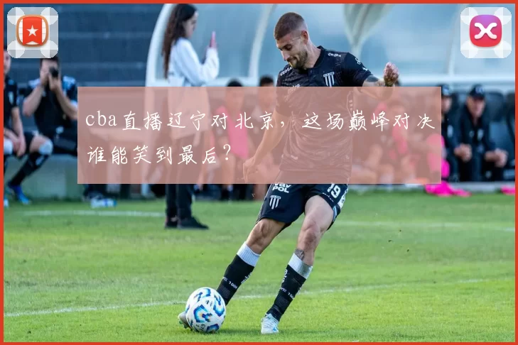 cba直播辽宁对北京，这场巅峰对决谁能笑到最后？