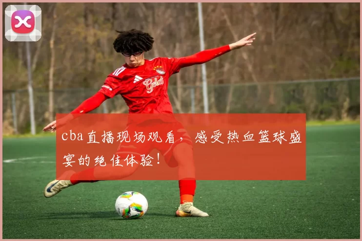 cba直播现场观看,感受热血篮球盛宴的绝佳体验!