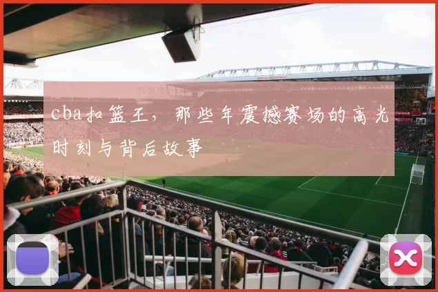 cba扣篮王，那些年震撼赛场的高光时刻与背后故事